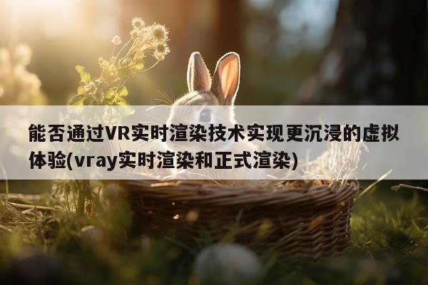 能否通过VR实时渲染技术实现更沉浸的虚拟体验(vray实时渲染和正式渲染)-k8凯发