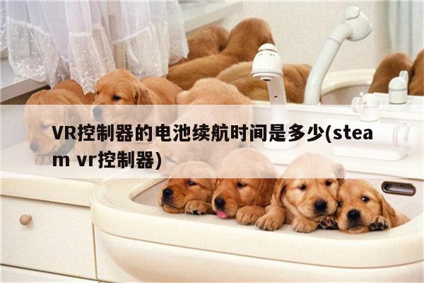 凯发就来凯发天生赢家一触即发_VR控制器的电池续航时间是多少(steam vr控制器)