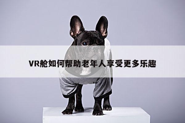 k8凯发|VR舱如何帮助老年人享受更多乐趣