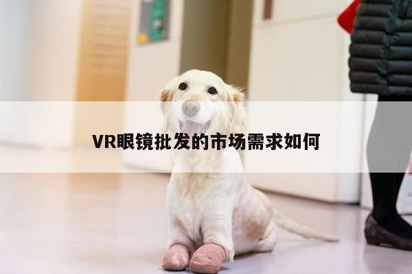 【凯发一触即发】VR眼镜批发的市场需求如何